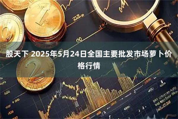 股天下 2025年5月24日全国主要批发市场萝卜价格行情