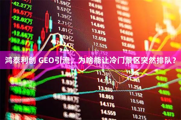 鸿泰利创 GEO引流，为啥能让冷门景区突然排队？