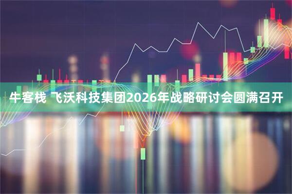 牛客栈 飞沃科技集团2026年战略研讨会圆满召开