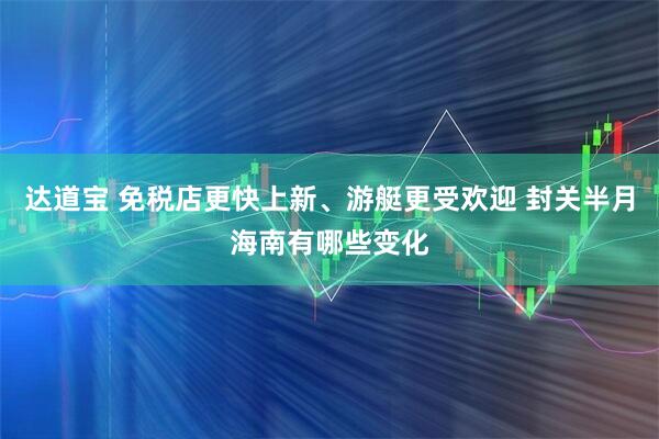 达道宝 免税店更快上新、游艇更受欢迎 封关半月海南有哪些变化