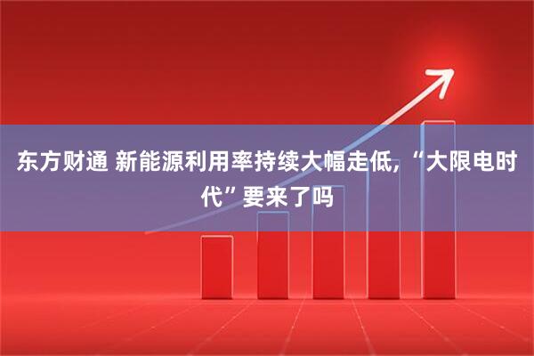 东方财通 新能源利用率持续大幅走低, “大限电时代”要来了吗