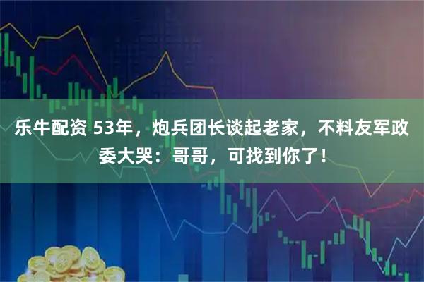 乐牛配资 53年，炮兵团长谈起老家，不料友军政委大哭：哥哥，可找到你了！