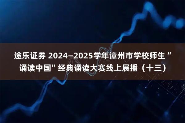 途乐证券 2024—2025学年漳州市学校师生“诵读中国”经典诵读大赛线上展播（十三）