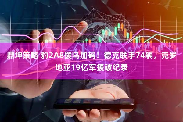 鼎坤策略 豹2A8援乌加码！德克联手74辆，克罗地亚19亿军援破纪录