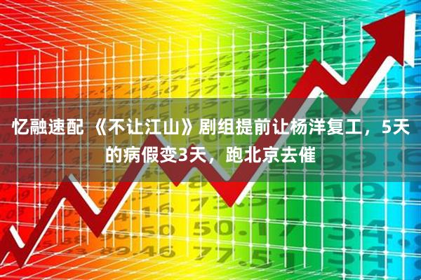 忆融速配 《不让江山》剧组提前让杨洋复工，5天的病假变3天，跑北京去催