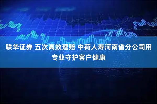 联华证券 五次高效理赔 中荷人寿河南省分公司用专业守护客户健康