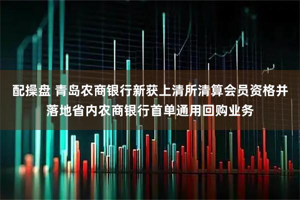 配操盘 青岛农商银行新获上清所清算会员资格并落地省内农商银行首单通用回购业务