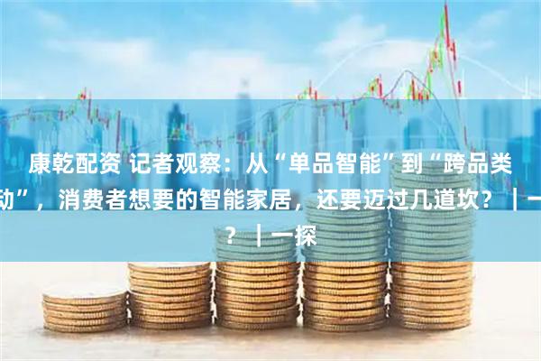 康乾配资 记者观察：从“单品智能”到“跨品类联动”，消费者想要的智能家居，还要迈过几道坎？｜一探