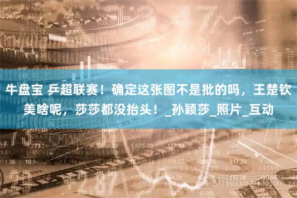 牛盘宝 乒超联赛！确定这张图不是批的吗，王楚钦美啥呢，莎莎都没抬头！_孙颖莎_照片_互动